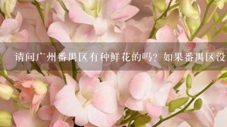 请问广州番禺区有种鲜花的吗? 如果番禺区没有种鲜花的, 那么广州什么地方有中鲜花基地的呢?