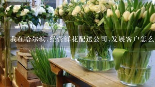 我在哈尔滨,经营鲜花配送公司,发展客户怎么做。