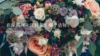 在深圳网上订鲜花？哪个店好？